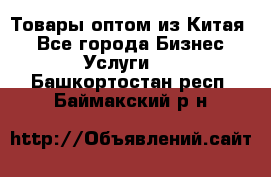 Товары оптом из Китая  - Все города Бизнес » Услуги   . Башкортостан респ.,Баймакский р-н